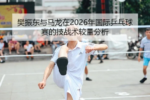 樊振东与马龙在2026年国际乒乓球赛的技战术较量分析