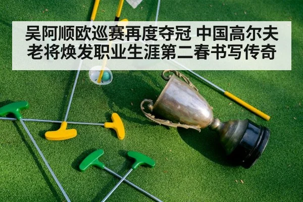吴阿顺欧巡赛再度夺冠 中国高尔夫老将焕发职业生涯第二春书写传奇